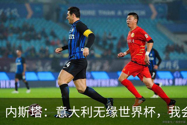 内斯塔：意大利无缘世界杯，我会支持恩师安帅和好友卡纳瓦罗